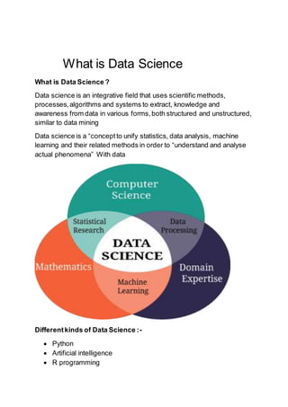 What is Data Science
What is Data Science ?
Data science is an integrative field that uses scientific methods,
processes,algorithms and systems to extract, knowledge and
awareness from data in various forms,both structured and unstructured,
similar to data mining
Data science is a “conceptto unify statistics, data analysis, machine
learning and their related methods in order to “understand and analyse
actual phenomena” With data
Differentkinds of Data Science :-
 Python
 Artificial intelligence
 R programming
 