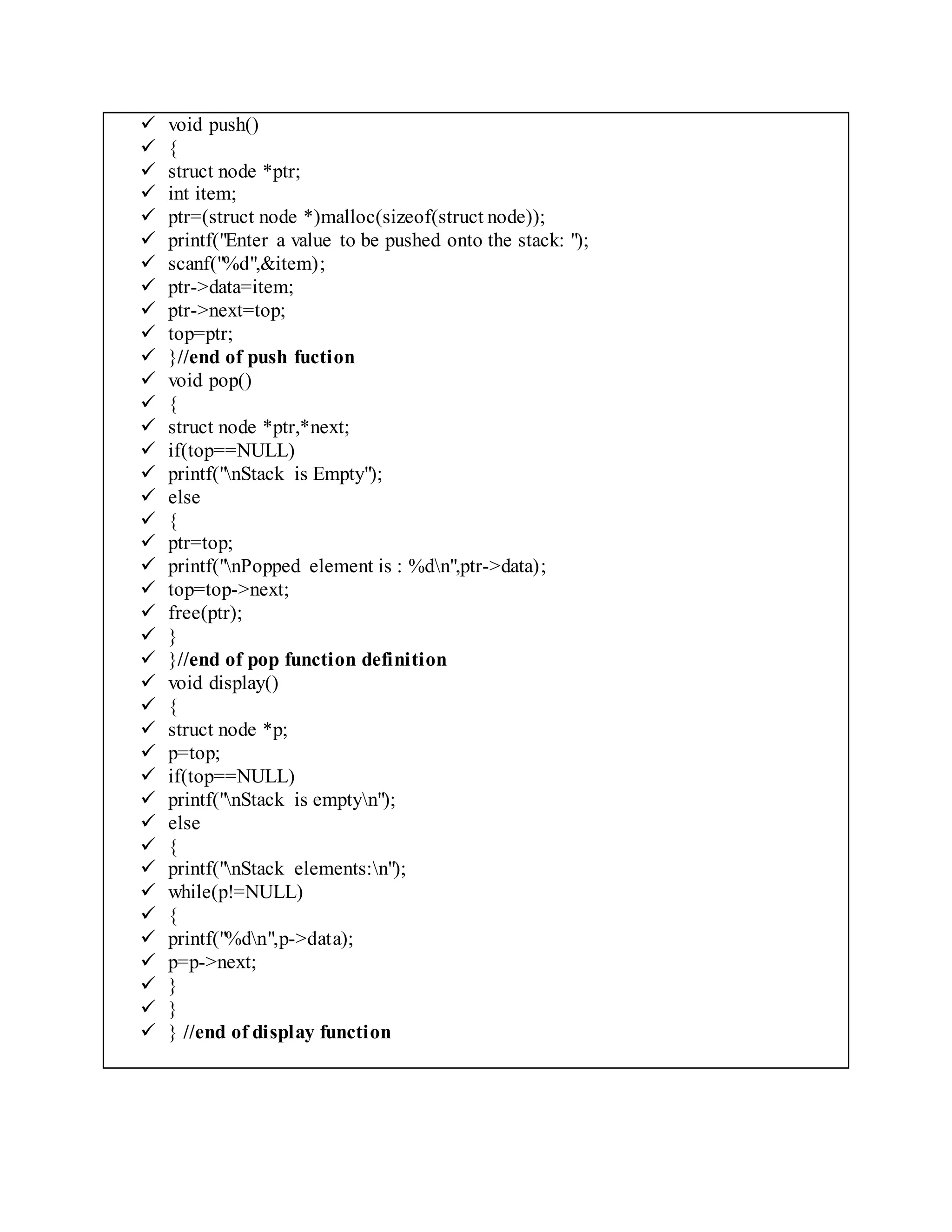  void push()
 {
 struct node *ptr;
 int item;
 ptr=(struct node *)malloc(sizeof(struct node));
 printf("Enter a value to be pushed onto the stack: ");
 scanf("%d",&item);
 ptr->data=item;
 ptr->next=top;
 top=ptr;
 }//end of push fuction
 void pop()
 {
 struct node *ptr,*next;
 if(top==NULL)
 printf("nStack is Empty");
 else
 {
 ptr=top;
 printf("nPopped element is : %dn",ptr->data);
 top=top->next;
 free(ptr);
 }
 }//end of pop function definition
 void display()
 {
 struct node *p;
 p=top;
 if(top==NULL)
 printf("nStack is emptyn");
 else
 {
 printf("nStack elements:n");
 while(p!=NULL)
 {
 printf("%dn",p->data);
 p=p->next;
 }
 }
 } //end of display function
 