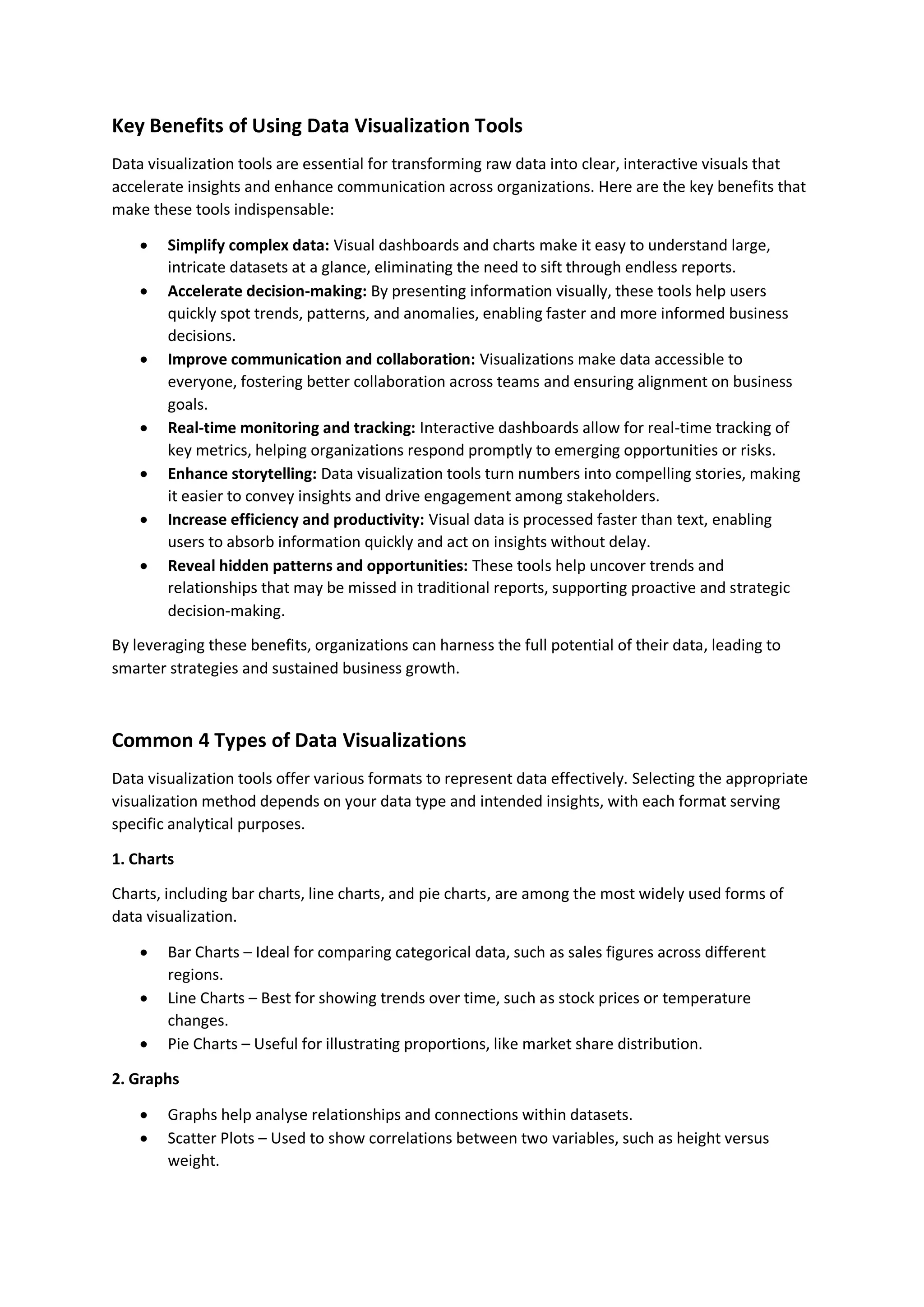Key Benefits of Using Data Visualization Tools Data visualization tools are essential for transforming raw data into clear, interactive visuals that accelerate insights and enhance communication across organizations. Here are the key benefits that make these tools indispensable:  Simplify complex data: Visual dashboards and charts make it easy to understand large, intricate datasets at a glance, eliminating the need to sift through endless reports.  Accelerate decision-making: By presenting information visually, these tools help users quickly spot trends, patterns, and anomalies, enabling faster and more informed business decisions.  Improve communication and collaboration: Visualizations make data accessible to everyone, fostering better collaboration across teams and ensuring alignment on business goals.  Real-time monitoring and tracking: Interactive dashboards allow for real-time tracking of key metrics, helping organizations respond promptly to emerging opportunities or risks.  Enhance storytelling: Data visualization tools turn numbers into compelling stories, making it easier to convey insights and drive engagement among stakeholders.  Increase efficiency and productivity: Visual data is processed faster than text, enabling users to absorb information quickly and act on insights without delay.  Reveal hidden patterns and opportunities: These tools help uncover trends and relationships that may be missed in traditional reports, supporting proactive and strategic decision-making. By leveraging these benefits, organizations can harness the full potential of their data, leading to smarter strategies and sustained business growth. Common 4 Types of Data Visualizations Data visualization tools offer various formats to represent data effectively. Selecting the appropriate visualization method depends on your data type and intended insights, with each format serving specific analytical purposes. 1. Charts Charts, including bar charts, line charts, and pie charts, are among the most widely used forms of data visualization.  Bar Charts – Ideal for comparing categorical data, such as sales figures across different regions.  Line Charts – Best for showing trends over time, such as stock prices or temperature changes.  Pie Charts – Useful for illustrating proportions, like market share distribution. 2. Graphs  Graphs help analyse relationships and connections within datasets.  Scatter Plots – Used to show correlations between two variables, such as height versus weight. 