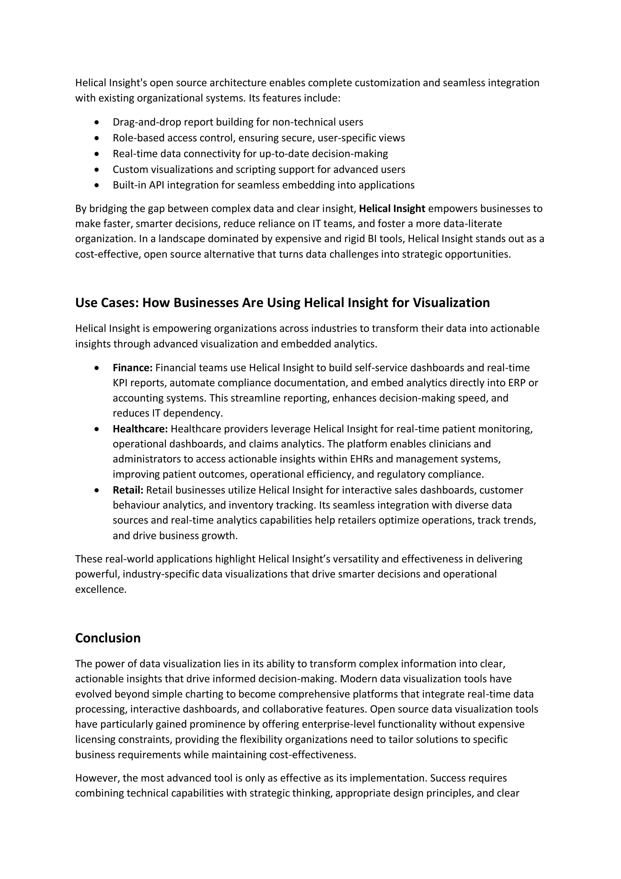 Helical Insight's open source architecture enables complete customization and seamless integration with existing organizational systems. Its features include:  Drag-and-drop report building for non-technical users  Role-based access control, ensuring secure, user-specific views  Real-time data connectivity for up-to-date decision-making  Custom visualizations and scripting support for advanced users  Built-in API integration for seamless embedding into applications By bridging the gap between complex data and clear insight, Helical Insight empowers businesses to make faster, smarter decisions, reduce reliance on IT teams, and foster a more data-literate organization. In a landscape dominated by expensive and rigid BI tools, Helical Insight stands out as a cost-effective, open source alternative that turns data challenges into strategic opportunities. Use Cases: How Businesses Are Using Helical Insight for Visualization Helical Insight is empowering organizations across industries to transform their data into actionable insights through advanced visualization and embedded analytics.  Finance: Financial teams use Helical Insight to build self-service dashboards and real-time KPI reports, automate compliance documentation, and embed analytics directly into ERP or accounting systems. This streamline reporting, enhances decision-making speed, and reduces IT dependency.  Healthcare: Healthcare providers leverage Helical Insight for real-time patient monitoring, operational dashboards, and claims analytics. The platform enables clinicians and administrators to access actionable insights within EHRs and management systems, improving patient outcomes, operational efficiency, and regulatory compliance.  Retail: Retail businesses utilize Helical Insight for interactive sales dashboards, customer behaviour analytics, and inventory tracking. Its seamless integration with diverse data sources and real-time analytics capabilities help retailers optimize operations, track trends, and drive business growth. These real-world applications highlight Helical Insight’s versatility and effectiveness in delivering powerful, industry-specific data visualizations that drive smarter decisions and operational excellence. Conclusion The power of data visualization lies in its ability to transform complex information into clear, actionable insights that drive informed decision-making. Modern data visualization tools have evolved beyond simple charting to become comprehensive platforms that integrate real-time data processing, interactive dashboards, and collaborative features. Open source data visualization tools have particularly gained prominence by offering enterprise-level functionality without expensive licensing constraints, providing the flexibility organizations need to tailor solutions to specific business requirements while maintaining cost-effectiveness. However, the most advanced tool is only as effective as its implementation. Success requires combining technical capabilities with strategic thinking, appropriate design principles, and clear 