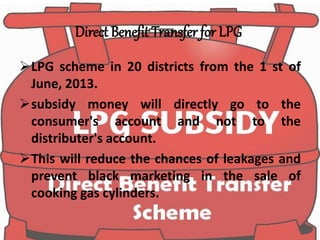 Direct Benefit Transfer for LPG
LPG scheme in 20 districts from the 1 st of
June, 2013.
subsidy money will directly go to the
consumer's account and not to the
distributer's account.
This will reduce the chances of leakages and
prevent black marketing in the sale of
cooking gas cylinders.
 