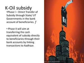 K-Oil subsidy
•Phase I – Direct Transfer of
Subsidy through State/ UT
Governments in the bank
account of beneficiaries. ƒ
• Phase II will aim at
transferring the cash
equivalent of subsidy directly
to beneficiaries through their
bank accounts by linking
transactions to Aadhaar.
 