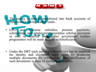 • The money is directly transferred into bank accounts of
beneficiaries having Aadhar cards.
• LPG and kerosene subsidies, pension payments,
scholarships and employment guarantee scheme payments
as well as benefits under other government welfare
programmes will be made directly to beneficiaries.
• Under the DBT each and every beneficiary has to establish
his identity and eligibility many times by producing
multiple documents for verification. The verification of
such documents is done by multiple authorities.
 