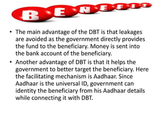 • The main advantage of the DBT is that leakages
are avoided as the government directly provides
the fund to the beneficiary. Money is sent into
the bank account of the beneficiary.
• Another advantage of DBT is that it helps the
government to better target the beneficiary. Here
the facilitating mechanism is Aadhaar. Since
Aadhaar is the universal ID, government can
identity the beneficiary from his Aadhaar details
while connecting it with DBT.
 