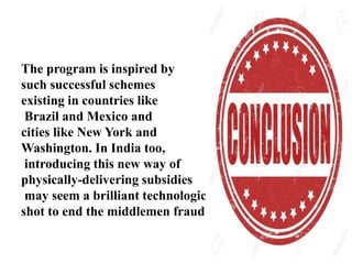 The program is inspired by
such successful schemes
existing in countries like
Brazil and Mexico and
cities like New York and
Washington. In India too,
introducing this new way of
physically-delivering subsidies
may seem a brilliant technological
shot to end the middlemen fraud.
 
