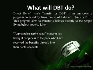 What will DBT do?
Direct Benefit cash Transfer or DBT is an anti-poverty
program launched by Government of India on 1 January 2013.
This program aims to transfer subsidies directly to the people
living below poverty Line.
"Aapka paisa aapke haath" concept has
brought happiness to the poor who have
received the benefits directly into
their bank accounts.
 