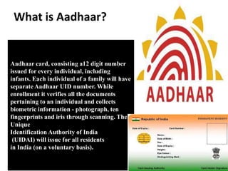 What is Aadhaar?
Aadhaar card, consisting a12 digit number
issued for every individual, including
infants. Each individual of a family will have
separate Aadhaar UID number. While
enrollment it verifies all the documents
pertaining to an individual and collects
biometric information - photograph, ten
fingerprints and iris through scanning. The
Unique
Identification Authority of India
(UIDAI) will issue for all residents
in India (on a voluntary basis).
 