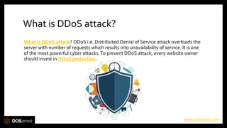 What is DDoS attack?
What is DDoS attack? DDoS i.e. Distributed Denial of Service attack overloads the
server with number of requests which results into unavailability of service. It is one
of the most powerful cyber attacks.To prevent DDoS attack, every website owner
should invest in DDoS protection.
www.dosarrest.com
 