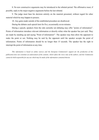 8. No new constructive arguments may be introduced in the rebuttal period. The affirmative must, if
possible, reply to the major negative arguments before the last rebuttal.
9. The judge must base his decision entirely on the material presented, without regard for other
material which he may happen to possess.
10. Any gains made outside of the established procedure are disallowed.
During the debates each speech lasts for five, occasionally seven minutes.
During a speech, speakers from the side currently not debating may offer ”points of information”.
Points of information introduce relevant information or directly refute what the speaker has just said. They
are made by standing up and saying ”Point of information!”. The speaker may then allow the opponent to
make the point or not. Nothing may be said by the opponent until the speaker accepts the point of
information. Points of information should be no longer than 15 seconds. The speaker has the right to
interrupt the point of information at any time.
This information is based on online sources and the European Commission's support for the production of this
publication does not constitute an endorsement of the contents, which reflect the views only of the authors, and the Commission
cannot be held responsible for any use which may be made of the information contained therein.
 