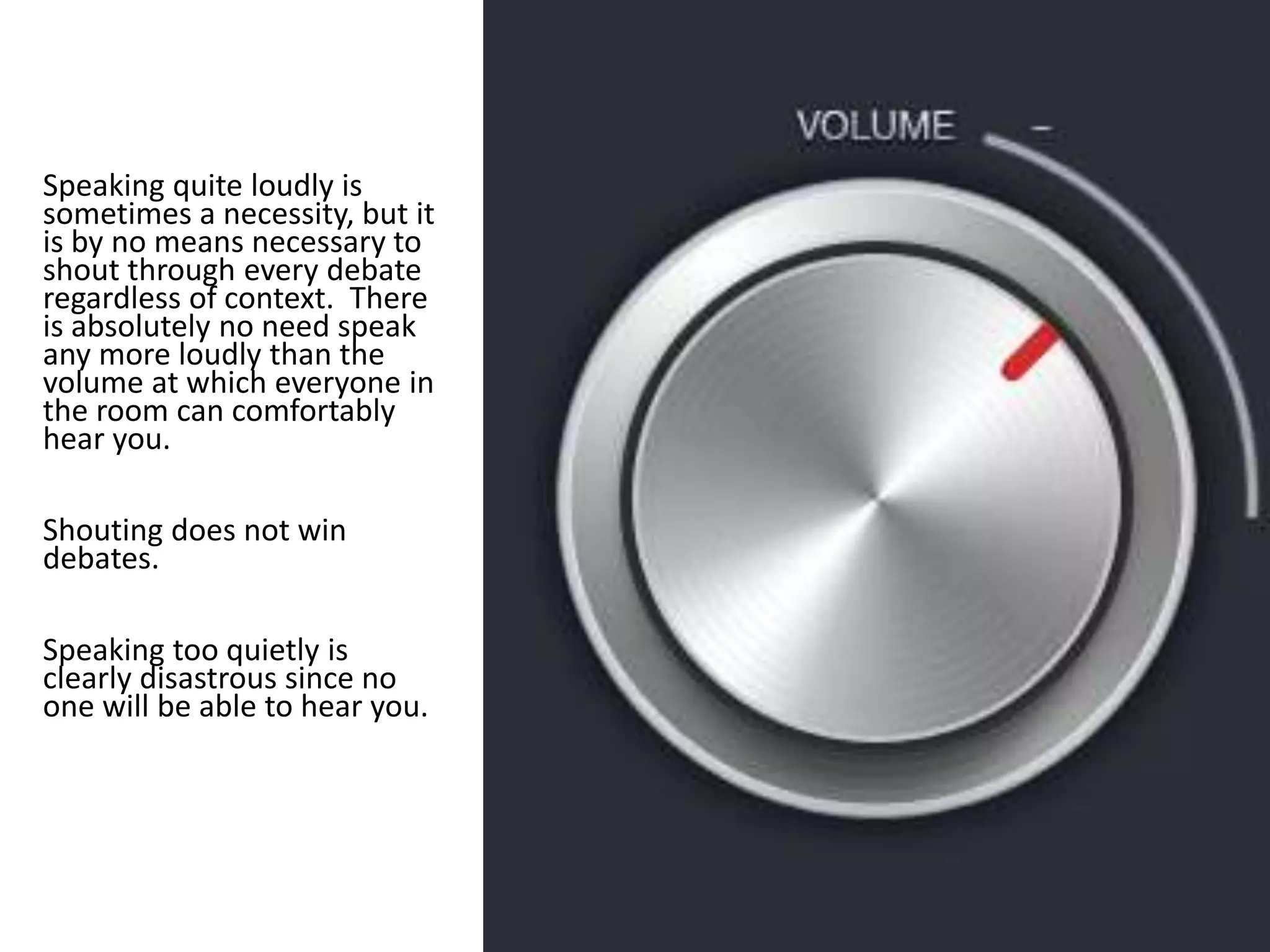 Speaking quite loudly is
sometimes a necessity, but it
is by no means necessary to
shout through every debate
regardless of context. There
is absolutely no need speak
any more loudly than the
volume at which everyone in
the room can comfortably
hear you.
Shouting does not win
debates.
Speaking too quietly is
clearly disastrous since no
one will be able to hear you.
 