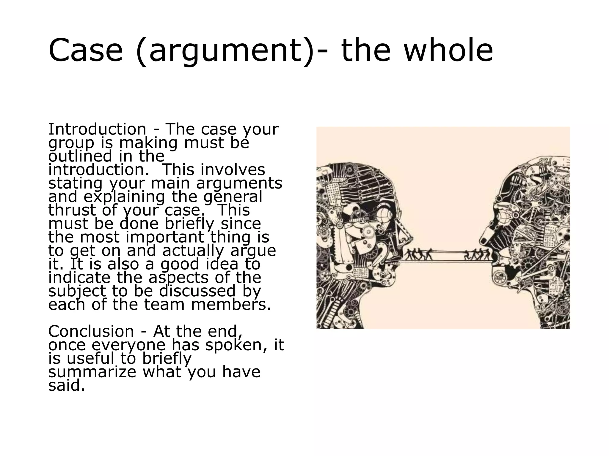 Case (argument)- the whole
Introduction - The case your
group is making must be
outlined in the
introduction. This involves
stating your main arguments
and explaining the general
thrust of your case. This
must be done briefly since
the most important thing is
to get on and actually argue
it. It is also a good idea to
indicate the aspects of the
subject to be discussed by
each of the team members.
Conclusion - At the end,
once everyone has spoken, it
is useful to briefly
summarize what you have
said.
 