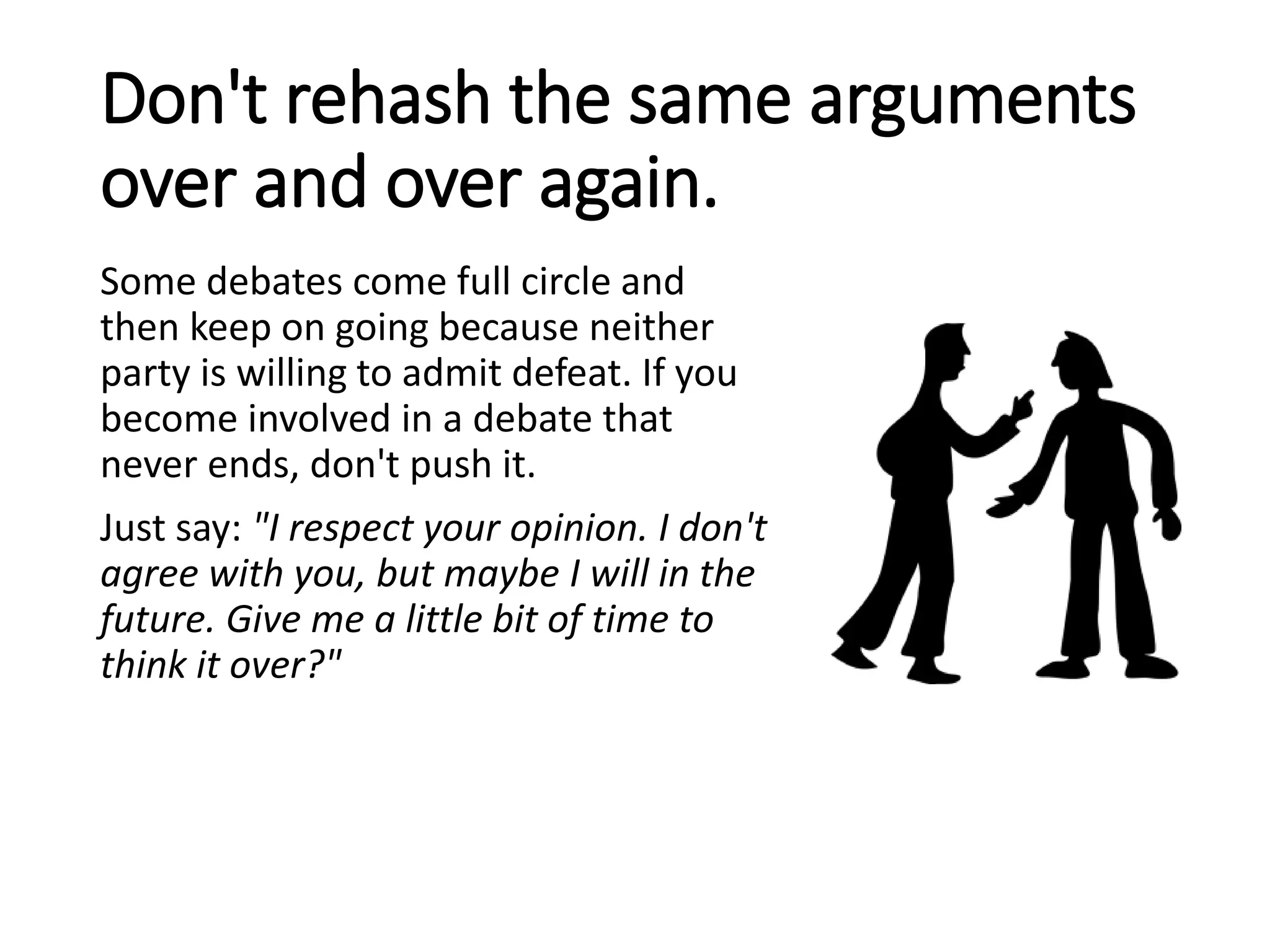 Don't rehash the same arguments
over and over again.
Some debates come full circle and
then keep on going because neither
party is willing to admit defeat. If you
become involved in a debate that
never ends, don't push it.
Just say: "I respect your opinion. I don't
agree with you, but maybe I will in the
future. Give me a little bit of time to
think it over?"
 