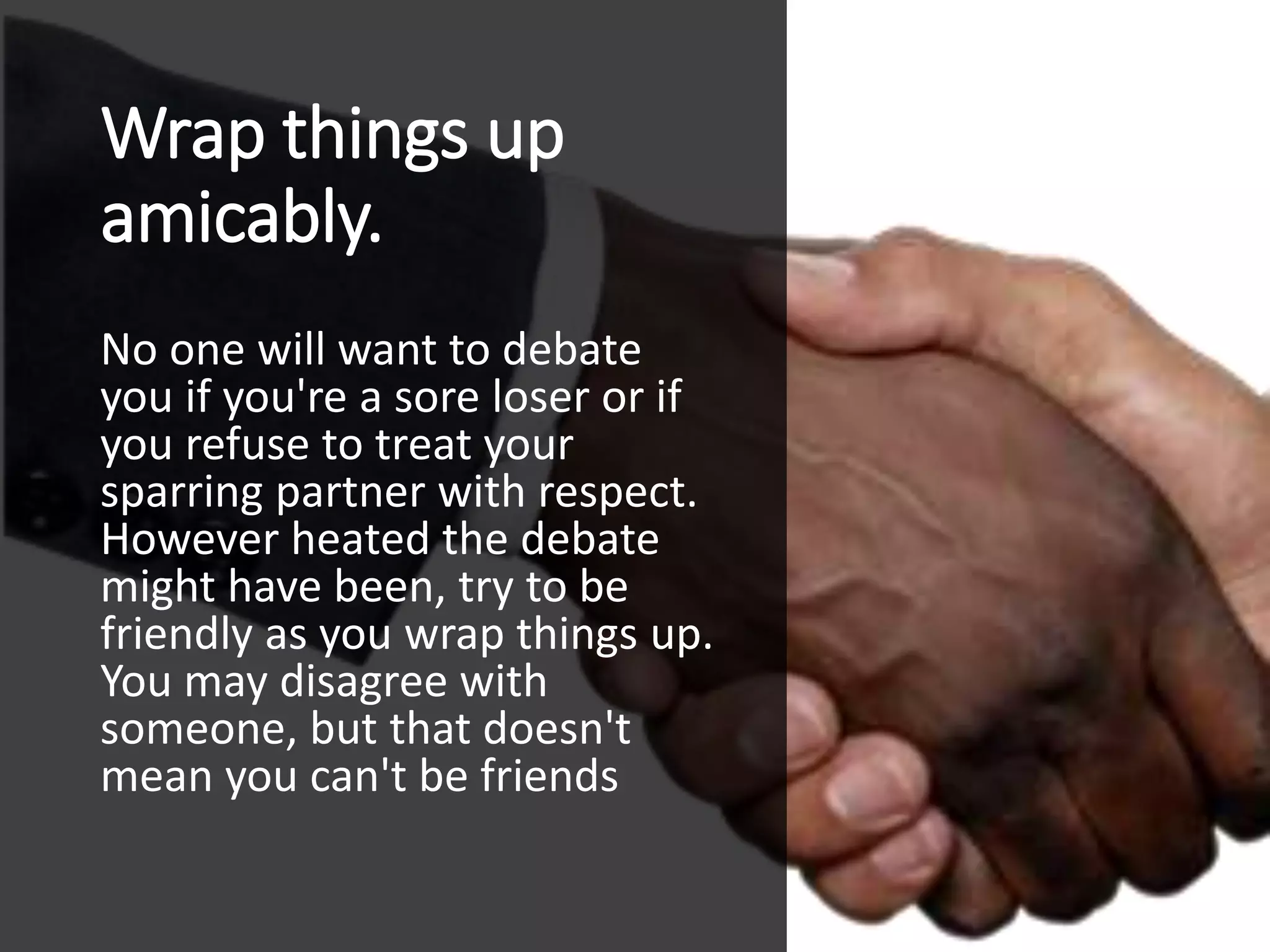 Wrap things up
amicably.
No one will want to debate
you if you're a sore loser or if
you refuse to treat your
sparring partner with respect.
However heated the debate
might have been, try to be
friendly as you wrap things up.
You may disagree with
someone, but that doesn't
mean you can't be friends
 