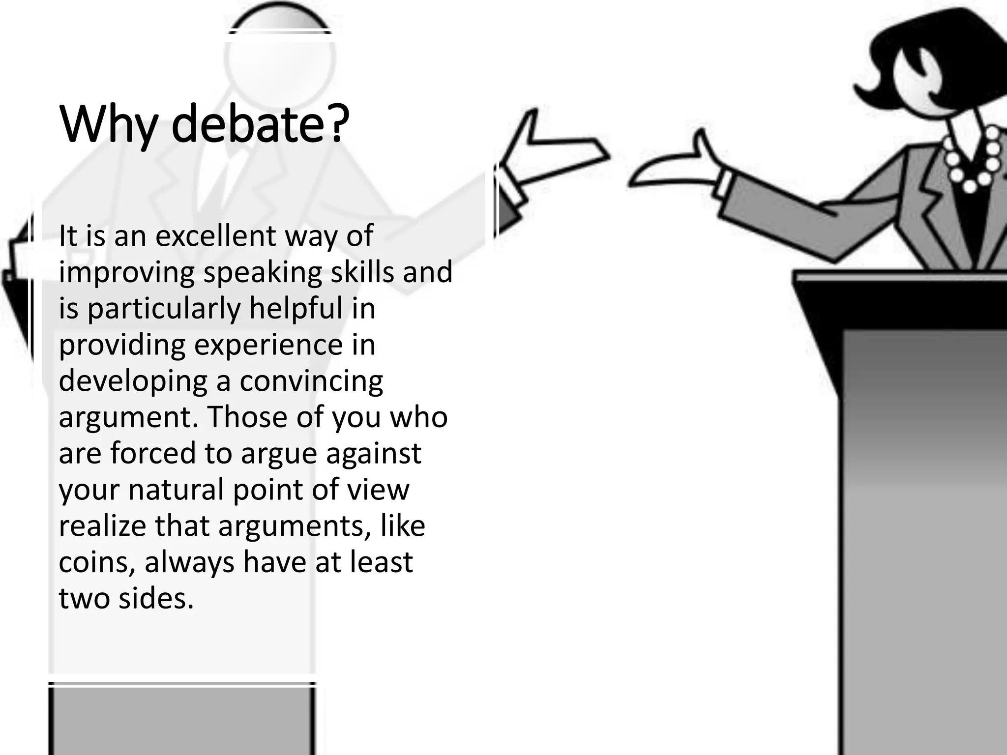 Why debate?
It is an excellent way of
improving speaking skills and
is particularly helpful in
providing experience in
developing a convincing
argument. Those of you who
are forced to argue against
your natural point of view
realize that arguments, like
coins, always have at least
two sides.
 