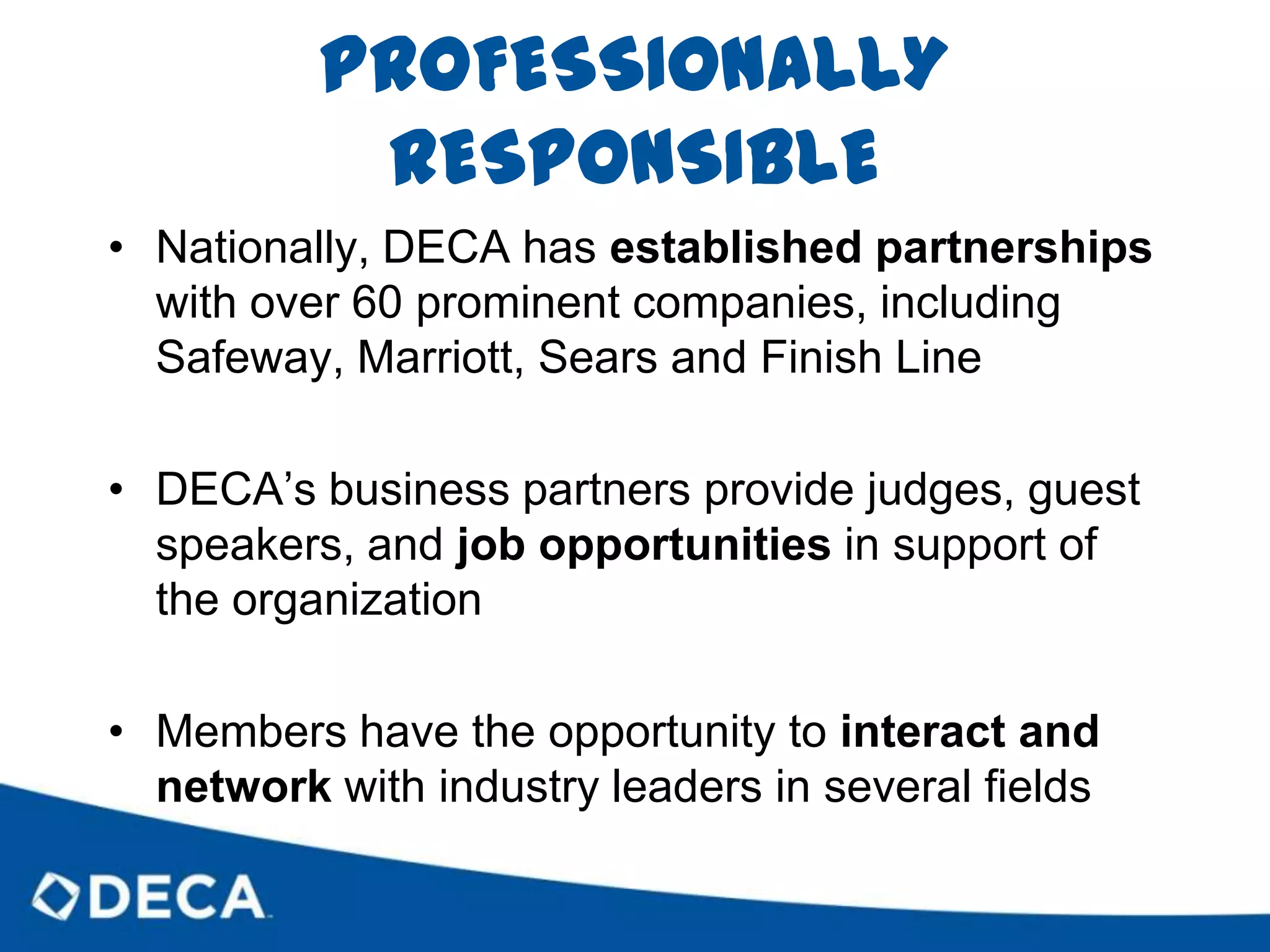 EXPERIENCED LEADERSDECA’s offers leadership development opportunities at the chapter, state and international levelsDECA leaders acquire skills like professional communication, public speaking, project management and personal networkingLeadership development gives members the chance to learn lessons not taught in traditional classrooms