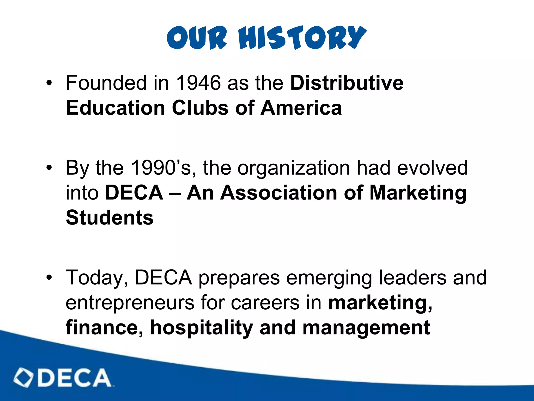 OUR HISTORYFounded in 1946 as the Distributive Education Clubs of AmericaBy the 1990’s, the organization had evolved into DECA – An Association of Marketing StudentsToday, DECA prepares emerging leaders and entrepreneurs for careers in marketing, finance, hospitality and management