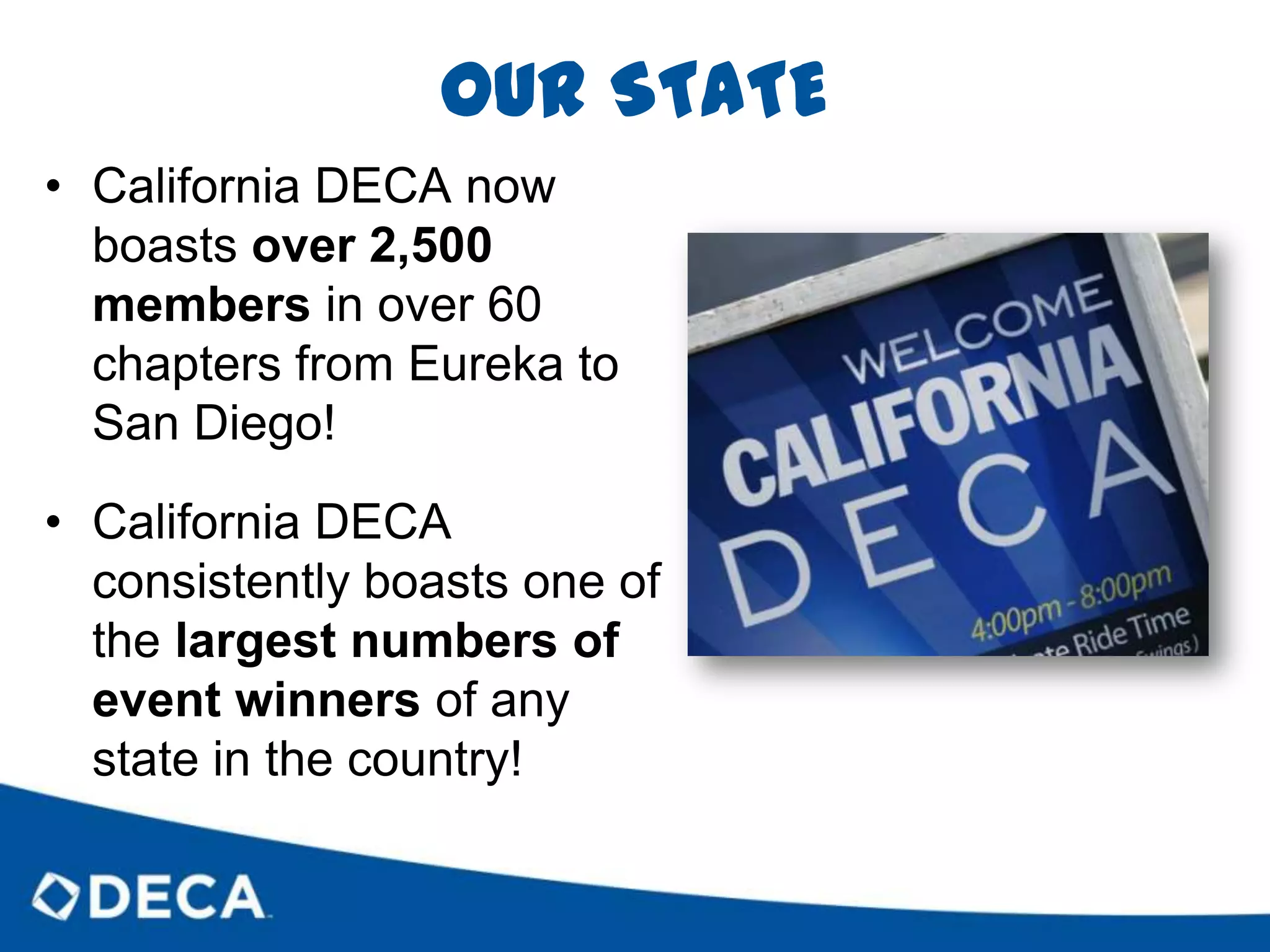 OUR STATECalifornia DECA now boasts over 2,500 members in over 60 chapters from Eureka to San Diego!California DECA consistently boasts one of the largest numbers of event winners of any state in the country!