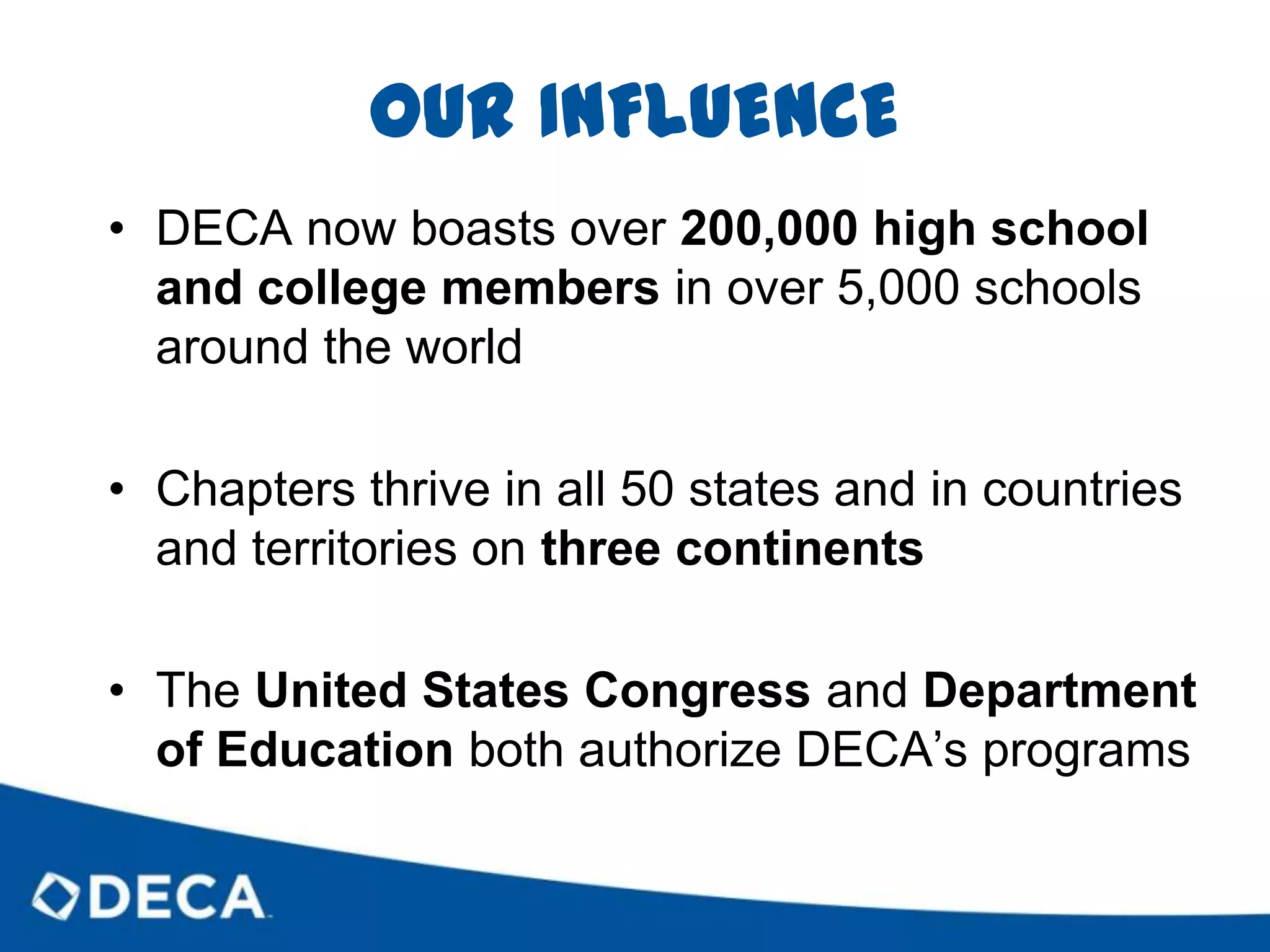 OUR INFLUENCEDECA now boasts over 200,000 high school and college members in over 5,000 schools around the worldChapters thrive in all 50 states and in countries and territories on three continentsThe United States Congress and Department of Education both authorize DECA’s programs