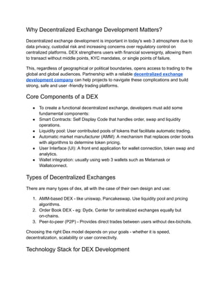 Why Decentralized Exchange Development Matters?
Decentralized exchange development is important in today's web 3 atmosphere due to
data privacy, custodial risk and increasing concerns over regulatory control on
centralized platforms. DEX strengthens users with financial sovereignty, allowing them
to transact without middle points, KYC mandates, or single points of failure.
This, regardless of geographical or political boundaries, opens access to trading to the
global and global audiences. Partnership with a reliable decentralized exchange
development company can help projects to navigate these complications and build
strong, safe and user -friendly trading platforms.
Core Components of a DEX
●​ To create a functional decentralized exchange, developers must add some
fundamental components:
●​ Smart Contracts: Self Display Code that handles order, swap and liquidity
operations.
●​ Liquidity pool: User contributed pools of tokens that facilitate automatic trading.
●​ Automatic market manufacturer (AMM): A mechanism that replaces order books
with algorithms to determine token pricing.
●​ User Interface (UI): A front end application for wallet connection, token swap and
analytics.
●​ Wallet integration: usually using web 3 wallets such as Metamask or
Wallatconnect.
Types of Decentralized Exchanges
There are many types of dex, all with the case of their own design and use:
1.​ AMM-based DEX - like uniswap, Pancakeswap. Use liquidity pool and pricing
algorithms.
2.​ Order Book DEX - eg: Dydx. Center for centralized exchanges equally but
on-chains.
3.​ Peer-to-peer (P2P) - Provides direct trades between users without dex-bicholis.
Choosing the right Dex model depends on your goals - whether it is speed,
decentralization, scalability or user connectivity.
Technology Stack for DEX Development
 