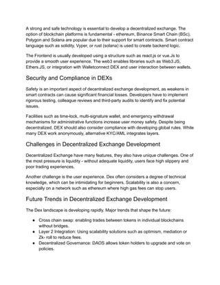 A strong and safe technology is essential to develop a decentralized exchange. The
option of blockchain platforms is fundamental - ethereum, Binance Smart Chain (BSc),
Polygon and Solana are popular due to their support for smart contracts. Smart contract
language such as solidity, Vyper, or rust (solana) is used to create backend logic.
The Frontend is usually developed using a structure such as react.js or vue.Js to
provide a smooth user experience. The web3 enables libraries such as Web3.JS,
Ethers.JS, or integration with Walletconnect DEX and user interaction between wallets.
Security and Compliance in DEXs
Safety is an important aspect of decentralized exchange development, as weakens in
smart contracts can cause significant financial losses. Developers have to implement
rigorous testing, colleague reviews and third-party audits to identify and fix potential
issues.
Facilities such as time-lock, multi-signature wallet, and emergency withdrawal
mechanisms for administrative functions increase user money safety. Despite being
decentralized, DEX should also consider compliance with developing global rules. While
many DEX work anonymously, alternative KYC/AML integrates layers.
Challenges in Decentralized Exchange Development
Decentralized Exchange have many features, they also have unique challenges. One of
the most pressure is liquidity - without adequate liquidity, users face high slippery and
poor trading experiences.
Another challenge is the user experience. Dex often considers a degree of technical
knowledge, which can be intimidating for beginners. Scalability is also a concern,
especially on a network such as ethereum where high gas fees can stop users.
Future Trends in Decentralized Exchange Development
The Dex landscape is developing rapidly. Major trends that shape the future:
●​ Cross chain swap: enabling trades between tokens in individual blockchains
without bridges.
●​ Layer 2 Integration: Using scalability solutions such as optimism, mediation or
Zk- roll to reduce fees.
●​ Decentralized Governance: DAOS allows token holders to upgrade and vote on
policies.
 