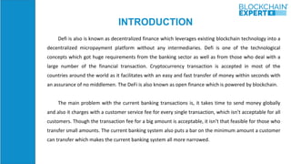 INTRODUCTION
Defi is also is known as decentralized finance which leverages existing blockchain technology into a
decentralized micropayment platform without any intermediaries. Defi is one of the technological
concepts which got huge requirements from the banking sector as well as from those who deal with a
large number of the financial transaction. Cryptocurrency transaction is accepted in most of the
countries around the world as it facilitates with an easy and fast transfer of money within seconds with
an assurance of no middlemen. The DeFi is also known as open finance which is powered by blockchain.
The main problem with the current banking transactions is, it takes time to send money globally
and also it charges with a customer service fee for every single transaction, which isn’t acceptable for all
customers. Though the transaction fee for a big amount is acceptable, it isn’t that feasible for those who
transfer small amounts. The current banking system also puts a bar on the minimum amount a customer
can transfer which makes the current banking system all more narrowed.
 