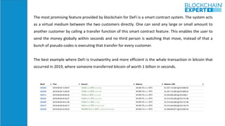 The most promising feature provided by blockchain for DeFi is a smart contract system. The system acts
as a virtual medium between the two customers directly. One can send any large or small amount to
another customer by calling a transfer function of this smart contract feature. This enables the user to
send the money globally within seconds and no third person is watching that move, instead of that a
bunch of pseudo-codes is executing that transfer for every customer.
The best example where DeFi is trustworthy and more efficient is the whale transaction in bitcoin that
occurred in 2019, where someone transferred bitcoin of worth 1 billion in seconds.
 