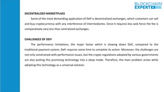 DECENTRALIZED MARKETPLACE
Some of the most demanding application of Defi is decentralized exchanges, which customers can sell
and buy cryptocurrency with any interference of intermediaries. Since it requires less wok force the fee is
comparatively very less than centralized exchanges.
CHALLENGES OF DEFI
The performance limitations, the major factor which is slowing down Defi, compared to the
traditional payment system, DeFi requires some time to complete its action. Moreover, the challenges are
not only constrained with performance issues, but the crypto regulations adopted by various governments
are also putting this promising technology into a sleep mode. Therefore, the main problem arises while
adopting this technology as a universal solution.
 