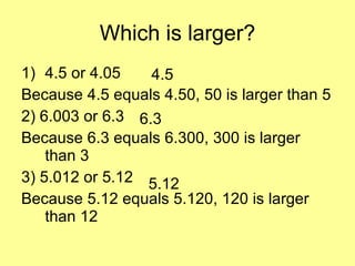 Which is larger? 4.5 or 4.05 Because 4.5 equals 4.50, 50 is larger than 5 2) 6.003 or 6.3 Because 6.3 equals 6.300, 300 is larger than 3 3) 5.012 or 5.12 Because 5.12 equals 5.120, 120 is larger than 12 4.5 6.3 5.12 