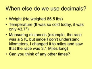 When else do we use decimals? Weight (He weighed 85.5 lbs) Temperature (It was so cold today, it was only 43.7 °) Measuring distances (example, the race was a 5 K, but since I don’t understand kilometers, I changed it to miles and saw that the race was 3.1 Miles long) Can you think of any other times? 
