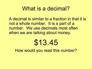 What is a decimal? A decimal is similar to a fraction in that it is not a whole number.  It is a part of a number.  We use decimals most often when we are talking about money. $13 . 45 How would you read this number? 