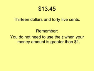 $13.45 Thirteen dollars and forty five cents. Remember: You do not need to use the  ¢  when your money amount is greater than $1. 
