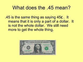 What does the .45 mean? .45 is the same thing as saying 45 ¢  .  It means that it is only a part of a dollar.  It is not the whole dollar.  We still need more to get the whole thing. 