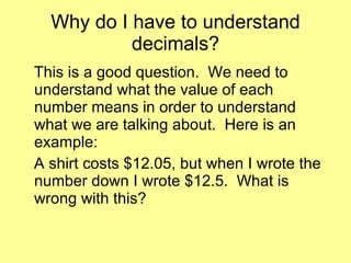 Why do I have to understand decimals? This is a good question.  We need to understand what the value of each number means in order to understand what we are talking about.  Here is an example: A shirt costs $12.05, but when I wrote the number down I wrote $12.5.  What is wrong with this? 