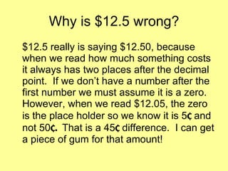 Why is $12.5 wrong? $12.5 really is saying $12.50, because when we read how much something costs it always has two places after the decimal point.  If we don’t have a number after the first number we must assume it is a zero.  However, when we read $12.05, the zero is the place holder so we know it is 5 ¢  and not 50 ¢.  That is a 45 ¢  difference.  I can get a piece of gum for that amount! 