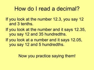 How do I read a decimal? If you look at the number 12.3, you say 12 and 3 tenths. If you look at the number and it says 12.35, you say 12 and 35 hundredths. If you look at a number and it says 12.05, you say 12 and 5 hundredths. Now you practice saying them! 