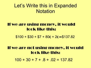 Let’s Write this in Expanded Notation $100 + $30 + $7 + 80 ¢  + 2 ¢ =  $137.82 If we are using money, it would look like this: If we are not using money, it would look like this: 100 + 30 + 7 + .8 + .02 = 137.82 