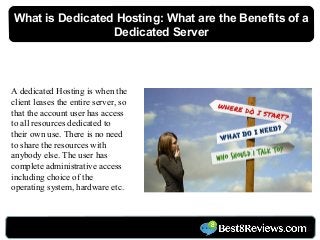 A dedicated Hosting is when the
client leases the entire server, so
that the account user has access
to all resources dedicated to
their own use. There is no need
to share the resources with
anybody else. The user has
complete administrative access
including choice of the
operating system, hardware etc.
What is Dedicated Hosting: What are the Benefits of a
Dedicated Server
 