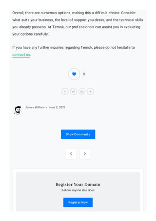 Overall, there are numerous options, making this a difficult choice. Consider
what suits your business, the level of support you desire, and the technical skills
you already possess. At Temok, our professionals can assist you in evaluating
your options carefully.
If you have any further inquiries regarding Temok, please do not hesitate to
contact us.
Show Comments
James William • June 2, 2023
 
Before anyone else does
Register Now
Register Your Domain
0
 