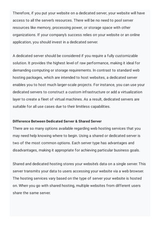 Therefore, if you put your website on a dedicated server, your website will have
access to all the server’s resources. There will be no need to pool server
resources like memory, processing power, or storage space with other
organizations. If your company’s success relies on your website or an online
application, you should invest in a dedicated server.
A dedicated server should be considered if you require a fully customizable
solution. It provides the highest level of raw performance, making it ideal for
demanding computing or storage requirements. In contrast to standard web
hosting packages, which are intended to host websites, a dedicated server
enables you to host much larger-scale projects. For instance, you can use your
dedicated servers to construct a custom infrastructure or add a virtualization
layer to create a fleet of virtual machines. As a result, dedicated servers are
suitable for all use cases due to their limitless capabilities.
Difference Between Dedicated Server & Shared Server
There are so many options available regarding web hosting services that you
may need help knowing where to begin. Using a shared or dedicated server is
two of the most common options. Each server type has advantages and
disadvantages, making it appropriate for achieving particular business goals.
Shared and dedicated hosting stores your website’s data on a single server. This
server transmits your data to users accessing your website via a web browser.
The hosting services vary based on the type of server your website is hosted
on. When you go with shared hosting, multiple websites from different users
share the same server.
 