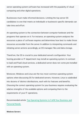 server operating system software has increased with the popularity of cloud
computing and other digital operations.
Businesses must make informed decisions. Limiting the top server OS
candidates to one that meets an individual’s or business’s specific demands can
take time and effort.
An operating system is the connection between computer hardware and the
programs that operate on it. For instance, an operating system analyzes the
resources a piece of software requires and determines how best to make those
resources accessible from the server. In addition to interpreting commands and
initiating server actions accordingly, an OS manages files and data storage.
Therefore, the OS is crucial to your dedicated server’s configuration. Your
hosting provider or IT department may install an operating system. In contrast
to IaaS and PaaS cloud services, a dedicated server does not come pre-installed
with an operating system.
Moreover, Windows and Linux are the two most common operating system
options when discussing OS for dedicated servers. However, Linux is subdivided
into dozens of distinct distributions, each with its features and benefits.
Choosing the correct operating system for your business requires evaluating the
relative strengths of the available options and comparing them to the
requirements of your IT operations.
Recommended article: Top Operating Systems to Fulfill Your Business and
Personal Needs.
Windows Servers
 