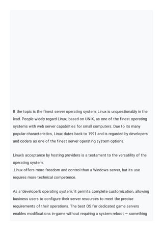 If the topic is the finest server operating system, Linux is unquestionably in the
lead. People widely regard Linux, based on UNIX, as one of the finest operating
systems with web server capabilities for small computers. Due to its many
popular characteristics, Linux dates back to 1991 and is regarded by developers
and coders as one of the finest server operating system options.
Linux’s acceptance by hosting providers is a testament to the versatility of the
operating system.
.Linux offers more freedom and control than a Windows server, but its use
requires more technical competence.
As a ‘developer’s operating system,’ it permits complete customization, allowing
business users to configure their server resources to meet the precise
requirements of their operations. The best OS for dedicated game servers
enables modifications in-game without requiring a system reboot — something
 