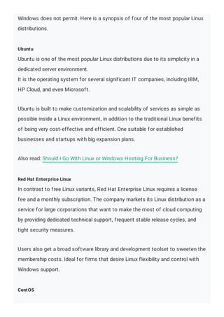 Windows does not permit. Here is a synopsis of four of the most popular Linux
distributions.
Ubuntu
Ubuntu is one of the most popular Linux distributions due to its simplicity in a
dedicated server environment.
It is the operating system for several significant IT companies, including IBM,
HP Cloud, and even Microsoft.
Ubuntu is built to make customization and scalability of services as simple as
possible inside a Linux environment, in addition to the traditional Linux benefits
of being very cost-effective and efficient. One suitable for established
businesses and startups with big expansion plans.
Also read: Should I Go With Linux or Windows Hosting For Business?
Red Hat Enterprise Linux
In contrast to free Linux variants, Red Hat Enterprise Linux requires a license
fee and a monthly subscription. The company markets its Linux distribution as a
service for large corporations that want to make the most of cloud computing
by providing dedicated technical support, frequent stable release cycles, and
tight security measures.
Users also get a broad software library and development toolset to sweeten the
membership costs. Ideal for firms that desire Linux flexibility and control with
Windows support.
CentOS
 