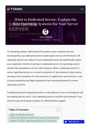 An operating system, abbreviated OS, powers every computer you use.
Consequently, your dedicated server would require one as well. Moreover, the
operating system you select for your dedicated server will significantly impact
your experience. Before investing in a dedicated server, its operating system
should take precedence over its other features. What is dedicated server? A
server operating system is a crucial component of any network or data center,
serving as the foundation for the execution of applications and services. A rise
in cloud computing and digital operations has increased demand for server
operating systems.
A dedicated server’s operating system is only relevant if you or an employee will
be working directly with it. Your operating system could be more relevant if you
intend to pay the hosting company for administrative support.
Table of Contents
1. What is Dedicated Server?
2. Difference Between Dedicated Server & Shared Server
3. Explore the Best Operating Systems For Your Server
James William
Posted on June 2, 2023 7 min read
•
What is Dedicated Server: Explore the
Best Operating Systems For Your Server
💬 Chat with us
 