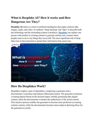 What is Deepfake AI? How it works and How
Dangerous Are They?
Deepfake AI refers to a form of artificial intelligence that makes realistic fake
images, audio, and video. It combines "deep learning" and "fake" to describe both
the technology and the misleading content it produces. Deepfake can replace one
person with another in existing content or generate entirely new content where
people seem to do or say things they never did. The most significant risk of deep
fakes lies in their potential to spread false information that seems true.
How Do Deepfakes Work?
Deepfakes employ a pair of algorithms, comprising a generator and a
discriminator, to produce and enhance fabricated content. The generator constructs
a training dataset based on the desired output, initially generating fake digital
content, while the discriminator evaluates the authenticity of the initial content.
This iterative process enables the generator to become more proficient at creating
realistic content, while the discriminator becomes more adept at detecting flaws for
the generator to rectify.
 