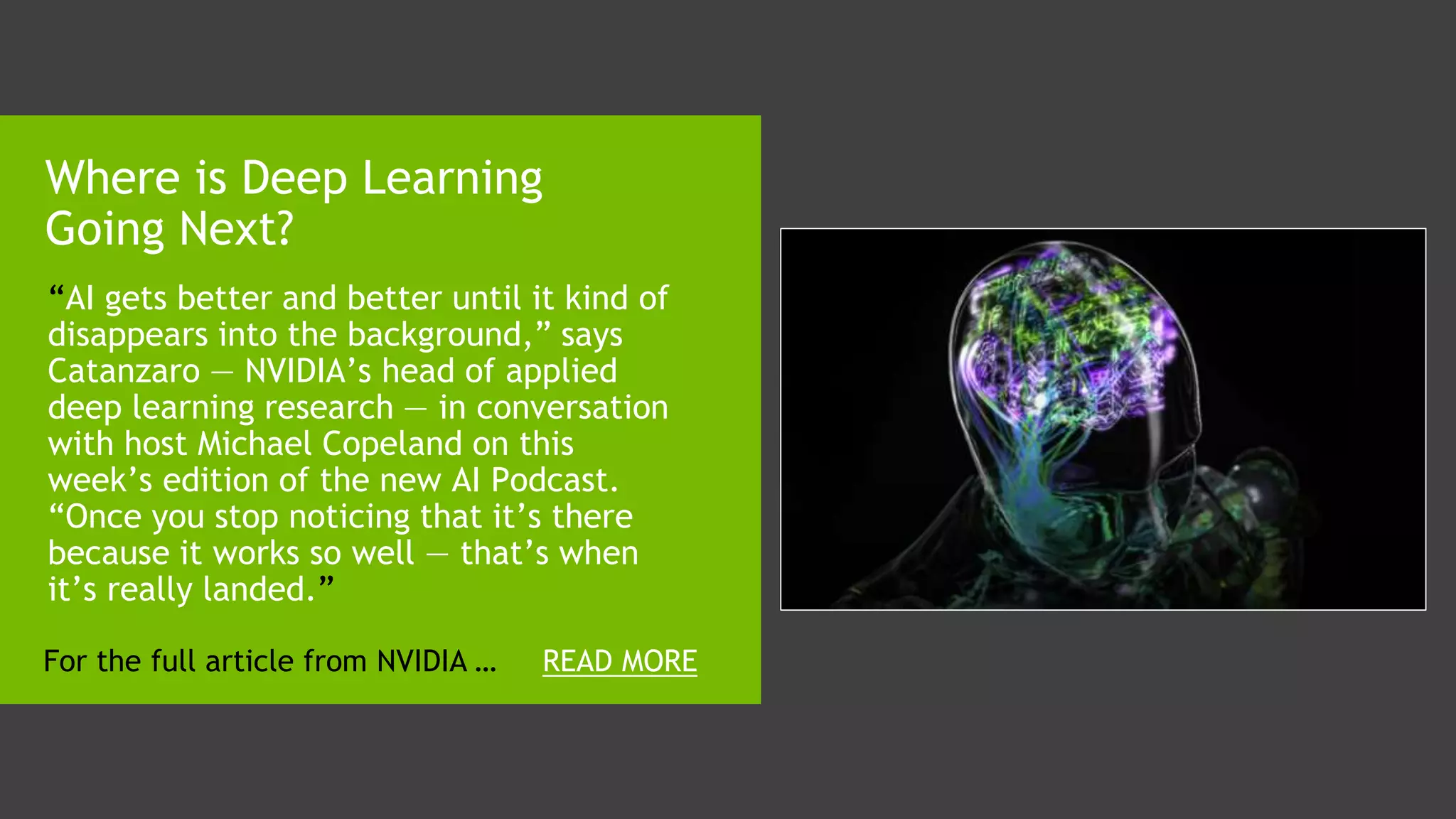 1. “AI gets better and better until it kind of
disappears into the background,” says
Catanzaro — NVIDIA’s head of applied
deep learning research — in conversation
with host Michael Copeland on this
week’s edition of the new AI Podcast.
“Once you stop noticing that it’s there
because it works so well — that’s when
it’s really landed.”
Where is Deep Learning
Going Next?
READ MOREFor the full article from NVIDIA …
 