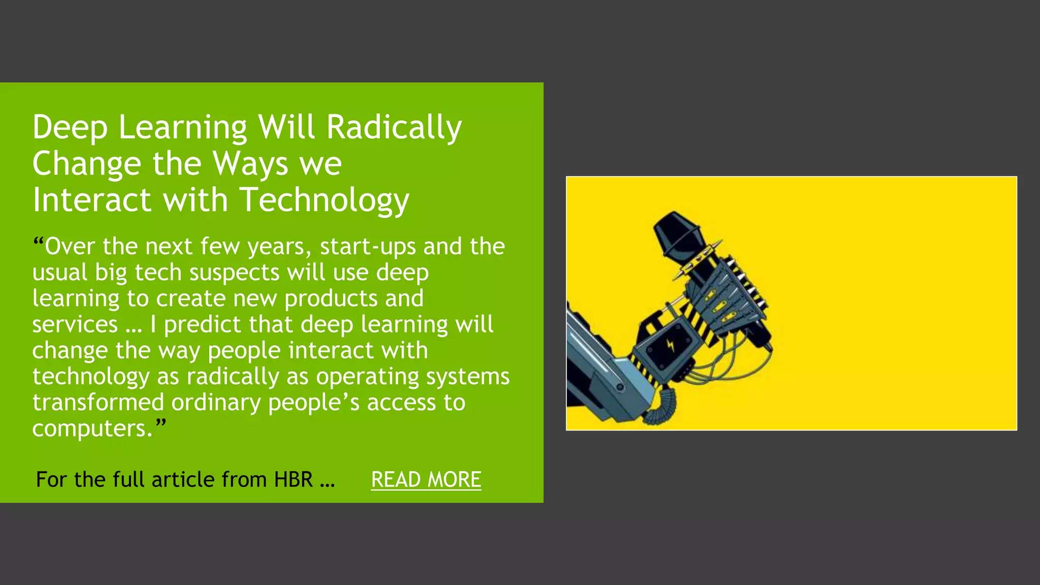 “Over the next few years, start-ups and the
usual big tech suspects will use deep
learning to create new products and
services … I predict that deep learning will
change the way people interact with
technology as radically as operating systems
transformed ordinary people’s access to
computers.”
Deep Learning Will Radically
Change the Ways we
Interact with Technology
READ MOREFor the full article from HBR …
 