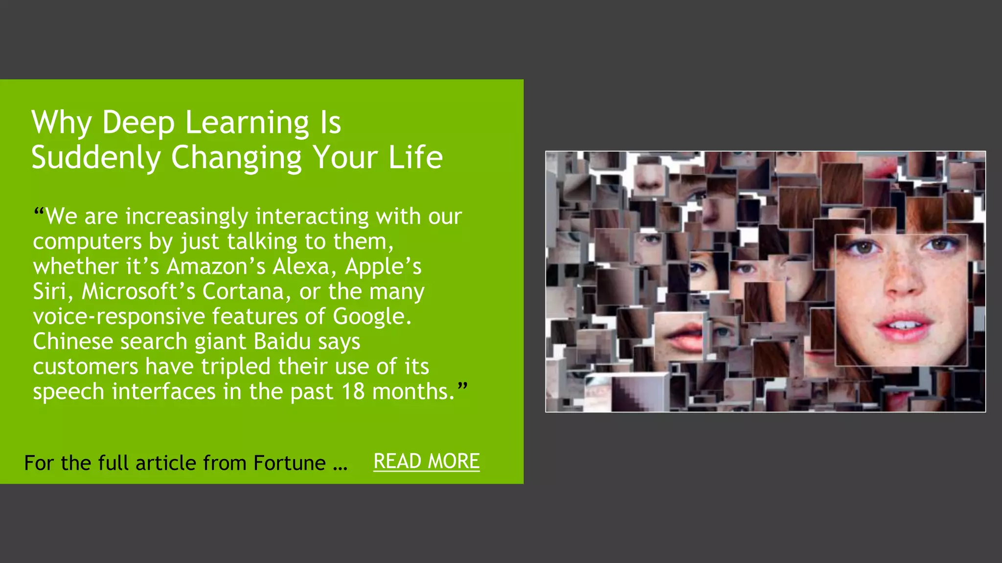1. “We are increasingly interacting with our
computers by just talking to them,
whether it’s Amazon’s Alexa, Apple’s
Siri, Microsoft’s Cortana, or the many
voice-responsive features of Google.
Chinese search giant Baidu says
customers have tripled their use of its
speech interfaces in the past 18 months.”
Why Deep Learning Is
Suddenly Changing Your Life
READ MOREFor the full article from Fortune …
 