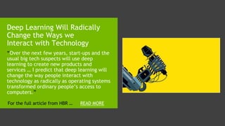 “Over the next few years, start-ups and the
usual big tech suspects will use deep
learning to create new products and
services … I predict that deep learning will
change the way people interact with
technology as radically as operating systems
transformed ordinary people’s access to
computers.”
Deep Learning Will Radically
Change the Ways we
Interact with Technology
READ MOREFor the full article from HBR …
 