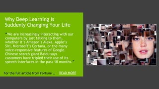 1. “We are increasingly interacting with our
computers by just talking to them,
whether it’s Amazon’s Alexa, Apple’s
Siri, Microsoft’s Cortana, or the many
voice-responsive features of Google.
Chinese search giant Baidu says
customers have tripled their use of its
speech interfaces in the past 18 months.”
Why Deep Learning Is
Suddenly Changing Your Life
READ MOREFor the full article from Fortune …
 
