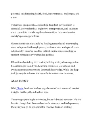 potential in addressing health, food, environmental challenges, and
more.
To harness this potential, expediting deep tech development is
essential. More scientists, engineers, entrepreneurs, and investors
must commit to translating these innovations into solutions for
society’s pressing problems.
Governments can play a role by funding research and encouraging
deep tech pursuits through grants, tax incentives, and special visas.
Additionally, there’s a need for patient capital sources willing to
support companies over extended periods.
Education about deep tech is vital, helping society discern genuine
breakthroughs from hype. Learning resources, workshops, and
events can enhance access to deep tech knowledge. While the deep
tech journey is arduous, the rewards for success are immense.
About Ciente ?
With Ciente, business leaders stay abreast of tech news and market
insights that help them level up now,
Technology spending is increasing, but so is buyer’s remorse. We are
here to change that. Founded on truth, accuracy, and tech prowess,
Ciente is your go-to periodical for effective decision-making.
 